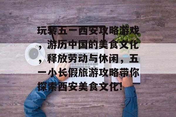玩转五一西安攻略游戏,游历中国的美食文化,释放劳动与休闲,五一小长假旅游攻略带你探索西安美食文化! 玩转五一西安攻略游戏,游历中国的美食文化,释放劳动与休闲,五一小长假旅游攻略带你探索西安美食文化!
