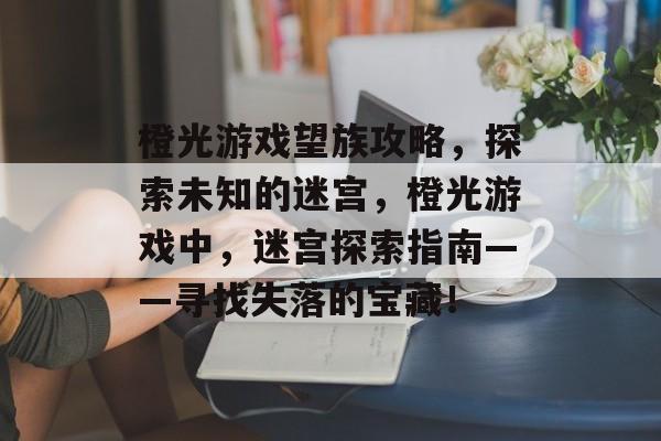 橙光游戏望族攻略，探索未知的迷宫，橙光游戏中，迷宫探索指南——寻找失落的宝藏！