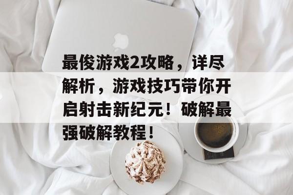 最俊游戏2攻略，详尽解析，游戏技巧带你开启射击新纪元！破解最强破解教程！