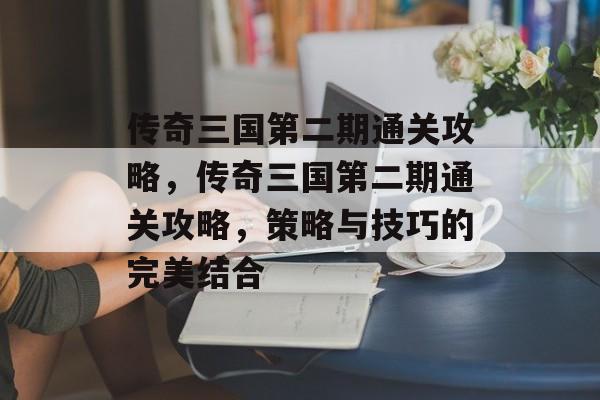 传奇三国第二期通关攻略,传奇三国第二期通关攻略,策略与技巧的完美结合 传奇三国第二期通关攻略,传奇三国第二期通关攻略,策略与技巧的完美结合