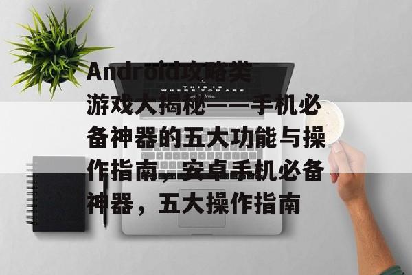 Android攻略类游戏大揭秘——手机必备神器的五大功能与操作指南,安卓手机必备神器,五大操作指南 Android攻略类游戏大揭秘——手机必备神器的五大功能与操作指南,安卓手机必备神器,五大操作指南