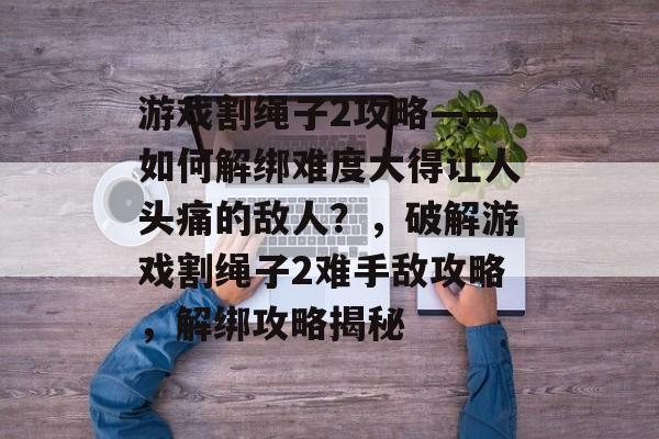 游戏割绳子2攻略——如何解绑难度大得让人头痛的敌人?,破解游戏割绳子2难手敌攻略,解绑攻略揭秘 游戏割绳子2攻略——如何解绑难度大得让人头痛的敌人?,破解游戏割绳子2难手敌攻略,解绑攻略揭秘