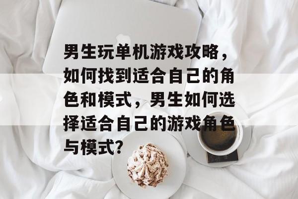 男生玩单机游戏攻略,如何找到适合自己的角色和模式,男生如何选择适合自己的游戏角色与模式? 男生玩单机游戏攻略,如何找到适合自己的角色和模式,男生如何选择适合自己的游戏角色与模式?