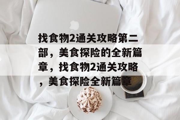 找食物2通关攻略第二部,美食探险的全新篇章,找食物2通关攻略,美食探险全新篇章 找食物2通关攻略第二部,美食探险的全新篇章,找食物2通关攻略,美食探险全新篇章