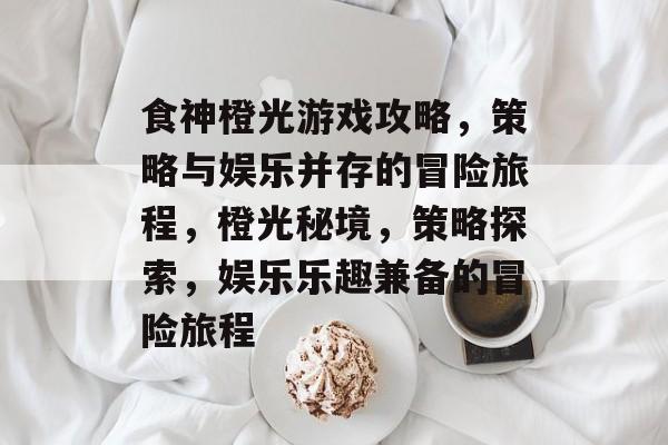 食神橙光游戏攻略,策略与娱乐并存的冒险旅程,橙光秘境,策略探索,娱乐乐趣兼备的冒险旅程 食神橙光游戏攻略,策略与娱乐并存的冒险旅程,橙光秘境,策略探索,娱乐乐趣兼备的冒险旅程