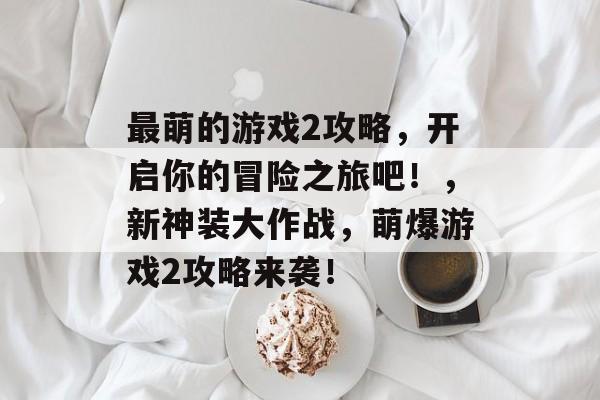 最萌的游戏2攻略,开启你的冒险之旅吧!,新神装大作战,萌爆游戏2攻略来袭! 最萌的游戏2攻略,开启你的冒险之旅吧!,新神装大作战,萌爆游戏2攻略来袭!