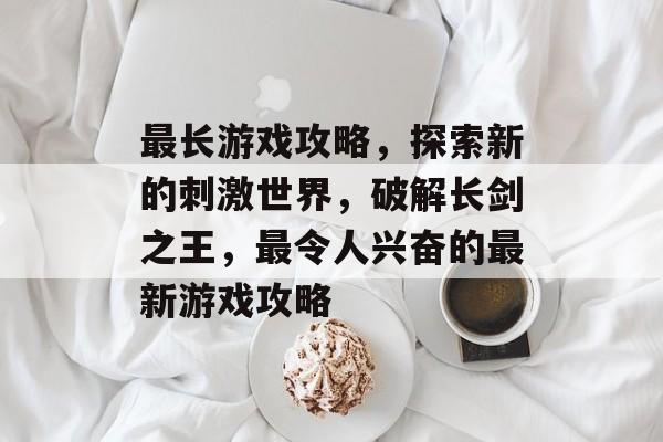 最长游戏攻略,探索新的刺激世界,破解长剑之王,最令人兴奋的最新游戏攻略 最长游戏攻略,探索新的刺激世界,破解长剑之王,最令人兴奋的最新游戏攻略