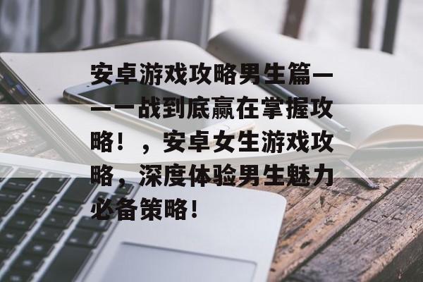 安卓游戏攻略男生篇——一战到底赢在掌握攻略!,安卓女生游戏攻略,深度体验男生魅力必备策略! 安卓游戏攻略男生篇——一战到底赢在掌握攻略!,安卓女生游戏攻略,深度体验男生魅力必备策略!