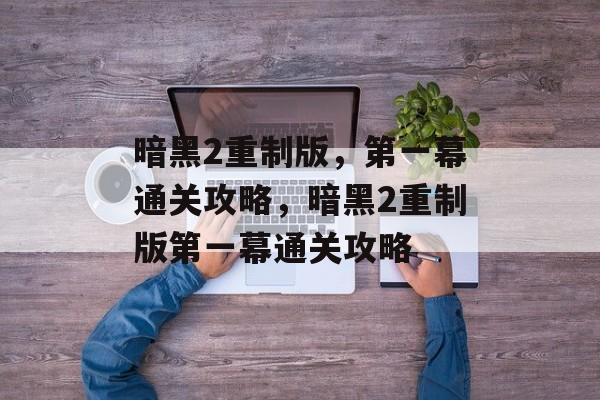 暗黑2重制版,第一幕通关攻略,暗黑2重制版第一幕通关攻略 暗黑2重制版,第一幕通关攻略,暗黑2重制版第一幕通关攻略