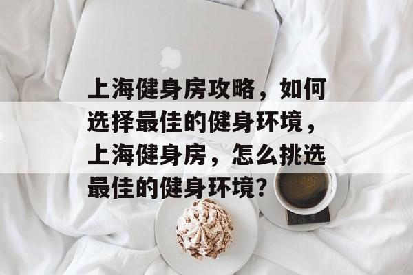 上海健身房攻略,如何选择最佳的健身环境,上海健身房,怎么挑选最佳的健身环境? 上海健身房攻略,如何选择最佳的健身环境,上海健身房,怎么挑选最佳的健身环境?