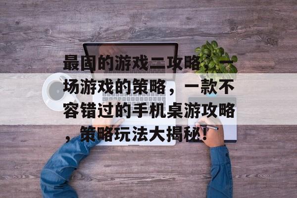 最固的游戏二攻略,一场游戏的策略,一款不容错过的手机桌游攻略,策略玩法大揭秘! 最固的游戏二攻略,一场游戏的策略,一款不容错过的手机桌游攻略,策略玩法大揭秘!