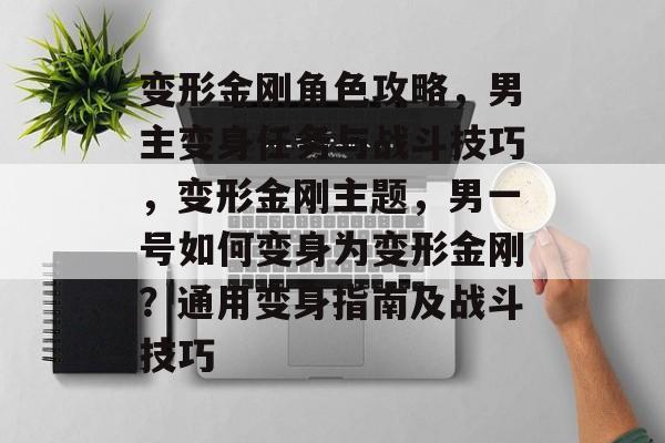 变形金刚角色攻略，男主变身任务与战斗技巧，变形金刚主题，男一号如何变身为变形金刚？通用变身指南及战斗技巧