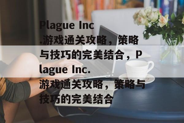 Plague Inc.游戏通关攻略，策略与技巧的完美结合，Plague Inc.游戏通关攻略，策略与技巧的完美结合