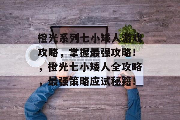 橙光系列七小矮人游戏攻略,掌握最强攻略!,橙光七小矮人全攻略,最强策略应试秘籍! 橙光系列七小矮人游戏攻略,掌握最强攻略!,橙光七小矮人全攻略,最强策略应试秘籍!