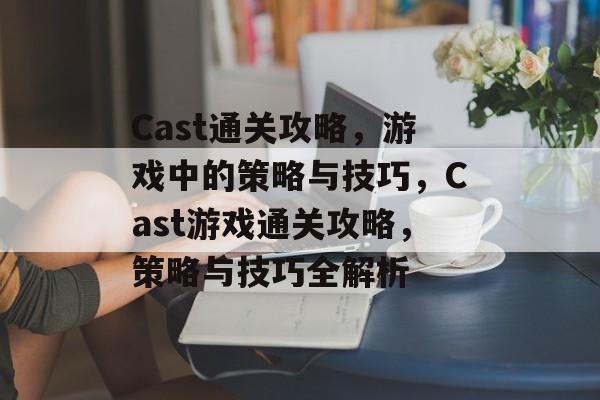 Cast通关攻略，游戏中的策略与技巧，Cast游戏通关攻略，策略与技巧全解析