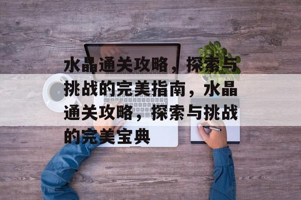 水晶通关攻略,探索与挑战的完美指南,水晶通关攻略,探索与挑战的完美宝典 水晶通关攻略,探索与挑战的完美指南,水晶通关攻略,探索与挑战的完美宝典