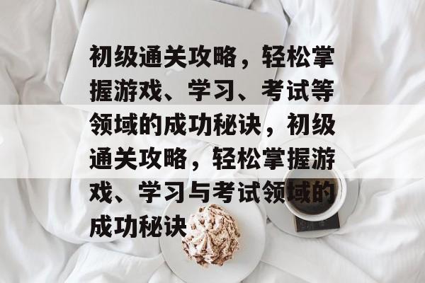 初级通关攻略,轻松掌握游戏、学习、考试等领域的成功秘诀,初级通关攻略,轻松掌握游戏、学习与考试领域的成功秘诀 初级通关攻略,轻松掌握游戏、学习、考试等领域的成功秘诀,初级通关攻略,轻松掌握游戏、学习与考试领域的成功秘诀