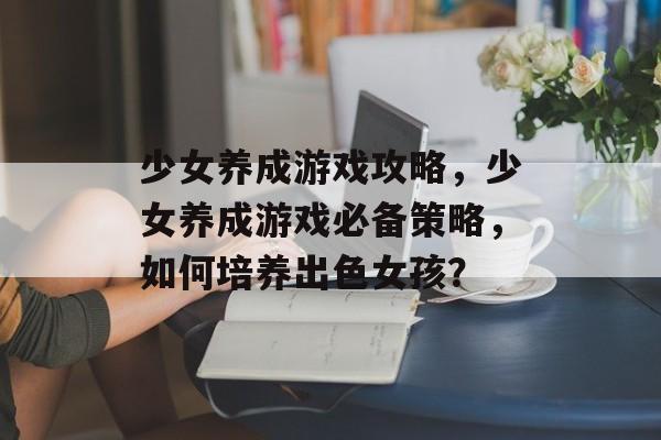 少女养成游戏攻略，少女养成游戏必备策略，如何培养出色女孩？