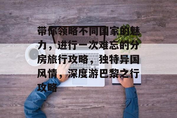 带你领略不同国家的魅力,进行一次难忘的分房旅行攻略,独特异国风情,深度游巴黎之行攻略 带你领略不同国家的魅力,进行一次难忘的分房旅行攻略,独特异国风情,深度游巴黎之行攻略