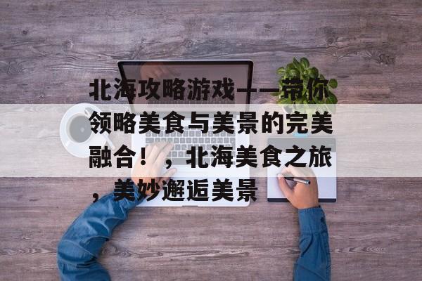 北海攻略游戏——带你领略美食与美景的完美融合!,北海美食之旅,美妙邂逅美景 北海攻略游戏——带你领略美食与美景的完美融合!,北海美食之旅,美妙邂逅美景