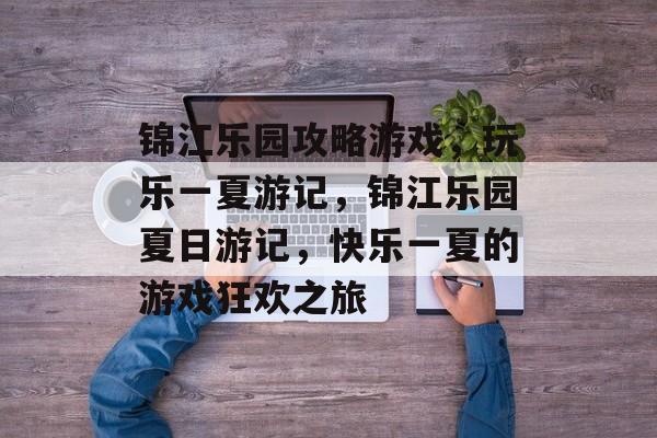 锦江乐园攻略游戏,玩乐一夏游记,锦江乐园夏日游记,快乐一夏的游戏狂欢之旅 锦江乐园攻略游戏,玩乐一夏游记,锦江乐园夏日游记,快乐一夏的游戏狂欢之旅