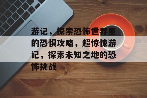 游记，探索恐怖世界里的恐惧攻略，超惊悚游记，探索未知之地的恐怖挑战
