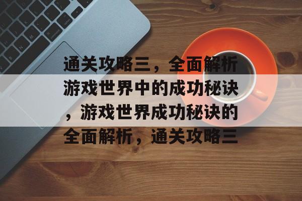 通关攻略三,全面解析游戏世界中的成功秘诀,游戏世界成功秘诀的全面解析,通关攻略三 通关攻略三,全面解析游戏世界中的成功秘诀,游戏世界成功秘诀的全面解析,通关攻略三