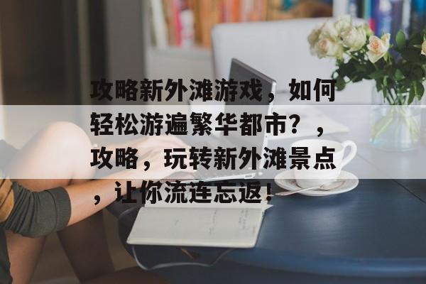 攻略新外滩游戏，如何轻松游遍繁华都市？，攻略，玩转新外滩景点，让你流连忘返！