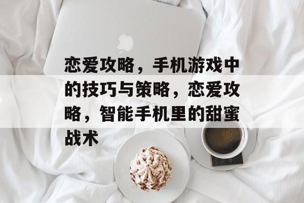 恋爱攻略,手机游戏中的技巧与策略,恋爱攻略,智能手机里的甜蜜战术 恋爱攻略,手机游戏中的技巧与策略,恋爱攻略,智能手机里的甜蜜战术