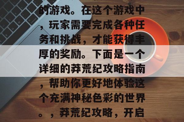 莽荒纪是一款十分好玩的游戏。在这个游戏中,玩家需要完成各种任务和挑战,才能获得丰厚的奖励。下面是一个详细的莽荒纪攻略指南,帮助你更好地体验这个充满神秘色彩的世界。,莽荒纪攻略,开启神秘世界新篇章 莽荒纪是一款十分好玩的游戏。在这个游戏中,玩家需要完成各种任务和挑战,才能获得丰厚的奖励。下面是一个详细的莽荒纪攻略指南,帮助你更好地体验这个充满神秘色彩的世界。,莽荒纪攻略,开启神秘世界新篇章