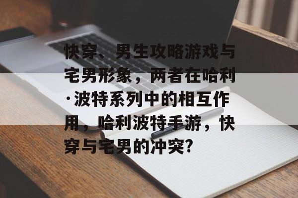 快穿、男生攻略游戏与宅男形象,两者在哈利·波特系列中的相互作用,哈利波特手游,快穿与宅男的冲突? 快穿、男生攻略游戏与宅男形象,两者在哈利·波特系列中的相互作用,哈利波特手游,快穿与宅男的冲突?