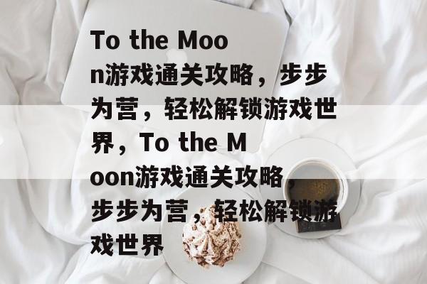 To the Moon游戏通关攻略,步步为营,轻松解锁游戏世界,To the Moon游戏通关攻略,步步为营,轻松解锁游戏世界 To the Moon游戏通关攻略,步步为营,轻松解锁游戏世界,To the Moon游戏通关攻略,步步为营,轻松解锁游戏世界