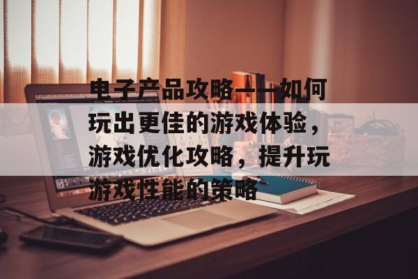 电子产品攻略——如何玩出更佳的游戏体验，游戏优化攻略，提升玩游戏性能的策略