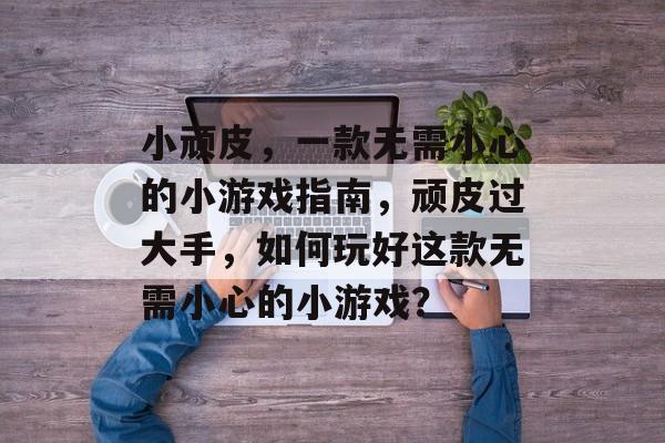 小顽皮，一款无需小心的小游戏指南，顽皮过大手，如何玩好这款无需小心的小游戏？