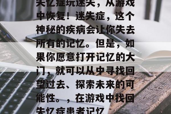 失忆症玩迷失,从游戏中恢复!迷失症,这个神秘的疾病会让你失去所有的记忆。但是,如果你愿意打开记忆的大门,就可以从中寻找回望过去、探索未来的可能性。,在游戏中找回失忆症患者记忆 失忆症玩迷失,从游戏中恢复!迷失症,这个神秘的疾病会让你失去所有的记忆。但是,如果你愿意打开记忆的大门,就可以从中寻找回望过去、探索未来的可能性。,在游戏中找回失忆症患者记忆