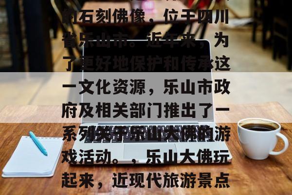 乐山大佛是世界上最大的石刻佛像,位于四川省乐山市。近年来,为了更好地保护和传承这一文化资源,乐山市政府及相关部门推出了一系列关于乐山大佛的游戏活动。,乐山大佛玩起来,近现代旅游景点新尝试 乐山大佛是世界上最大的石刻佛像,位于四川省乐山市。近年来,为了更好地保护和传承这一文化资源,乐山市政府及相关部门推出了一系列关于乐山大佛的游戏活动。,乐山大佛玩起来,近现代旅游景点新尝试