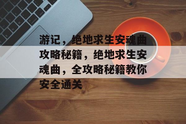 游记,绝地求生安魂曲攻略秘籍,绝地求生安魂曲,全攻略秘籍教你安全通关 游记,绝地求生安魂曲攻略秘籍,绝地求生安魂曲,全攻略秘籍教你安全通关
