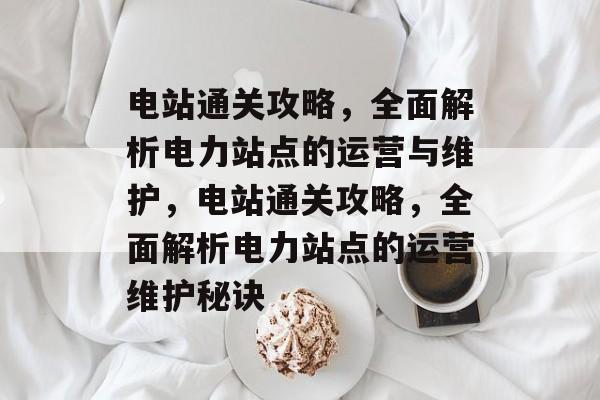 电站通关攻略,全面解析电力站点的运营与维护,电站通关攻略,全面解析电力站点的运营维护秘诀 电站通关攻略,全面解析电力站点的运营与维护,电站通关攻略,全面解析电力站点的运营维护秘诀