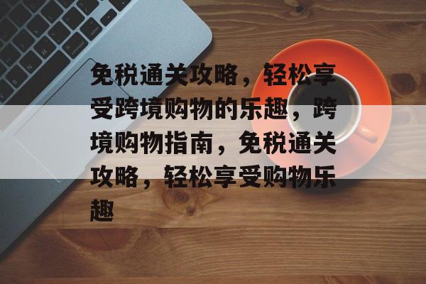 免税通关攻略，轻松享受跨境购物的乐趣，跨境购物指南，免税通关攻略，轻松享受购物乐趣