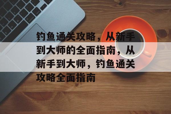 钓鱼通关攻略,从新手到大师的全面指南,从新手到大师,钓鱼通关攻略全面指南 钓鱼通关攻略,从新手到大师的全面指南,从新手到大师,钓鱼通关攻略全面指南