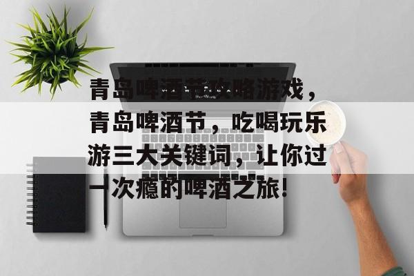 青岛啤酒节攻略游戏，青岛啤酒节，吃喝玩乐游三大关键词，让你过一次瘾的啤酒之旅!