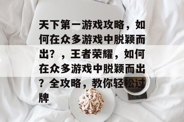 天下第一游戏攻略,如何在众多游戏中脱颖而出?,王者荣耀,如何在众多游戏中脱颖而出?全攻略,教你轻松过牌 天下第一游戏攻略,如何在众多游戏中脱颖而出?,王者荣耀,如何在众多游戏中脱颖而出?全攻略,教你轻松过牌