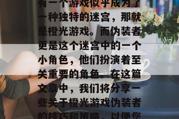 橙光游戏伪装者攻略: 如何潜入手机市场?在目前的虚拟世界中,有一个游戏似乎成为了一种独特的迷宫,那就是橙光游戏。而伪装者更是这个迷宫中的一个小角色,他们扮演着至关重要的角色。在这篇文章中,我们将分享一些关于橙光游戏伪装者的技巧和策略,以便您能够成功地进入这个迷宫。,如何巧妙潜入橙光游戏市场? 橙光游戏伪装者攻略: 如何潜入手机市场?在目前的虚拟世界中,有一个游戏似乎成为了一种独特的迷宫,那就是橙光游戏。而伪装者更是这个迷宫中的一个小角色,他们扮演着至关重要的角色。在这篇文章中,我们将分享一些关于橙光游戏伪装者的技巧和策略,以便您能够成功地进入这个迷宫。,如何巧妙潜入橙光游戏市场?