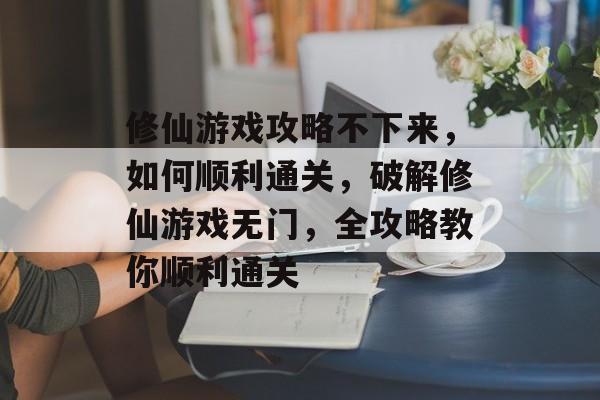 修仙游戏攻略不下来,如何顺利通关,破解修仙游戏无门,全攻略教你顺利通关 修仙游戏攻略不下来,如何顺利通关,破解修仙游戏无门,全攻略教你顺利通关