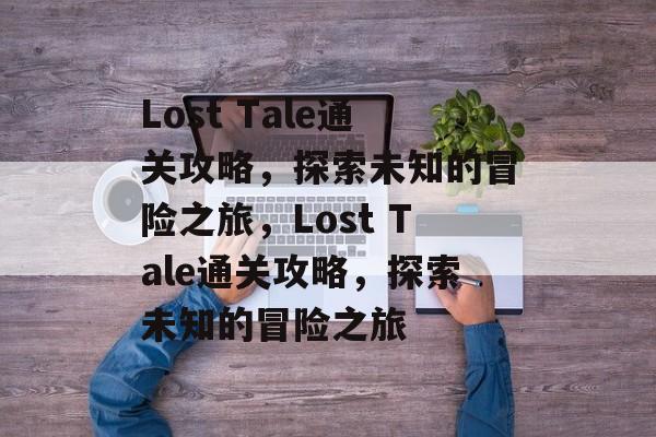 Lost Tale通关攻略，探索未知的冒险之旅，Lost Tale通关攻略，探索未知的冒险之旅