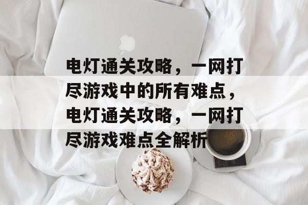 电灯通关攻略,一网打尽游戏中的所有难点,电灯通关攻略,一网打尽游戏难点全解析 电灯通关攻略,一网打尽游戏中的所有难点,电灯通关攻略,一网打尽游戏难点全解析