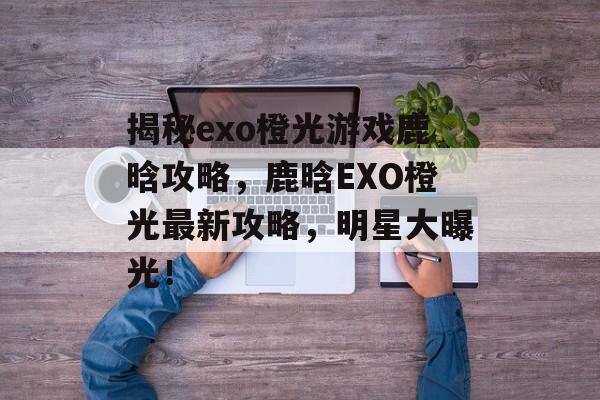 揭秘exo橙光游戏鹿晗攻略,鹿晗EXO橙光最新攻略,明星大曝光! 揭秘exo橙光游戏鹿晗攻略,鹿晗EXO橙光最新攻略,明星大曝光!