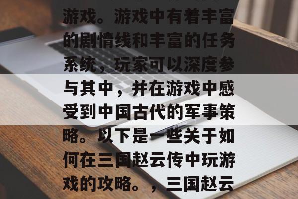 三国赵云传是一款集策略与战略于一体的网页游戏。游戏中有着丰富的剧情线和丰富的任务系统,玩家可以深度参与其中,并在游戏中感受到中国古代的军事策略。以下是一些关于如何在三国赵云传中玩游戏的攻略。,三国赵云传攻略大全,全方位战略体验 三国赵云传是一款集策略与战略于一体的网页游戏。游戏中有着丰富的剧情线和丰富的任务系统,玩家可以深度参与其中,并在游戏中感受到中国古代的军事策略。以下是一些关于如何在三国赵云传中玩游戏的攻略。,三国赵云传攻略大全,全方位战略体验