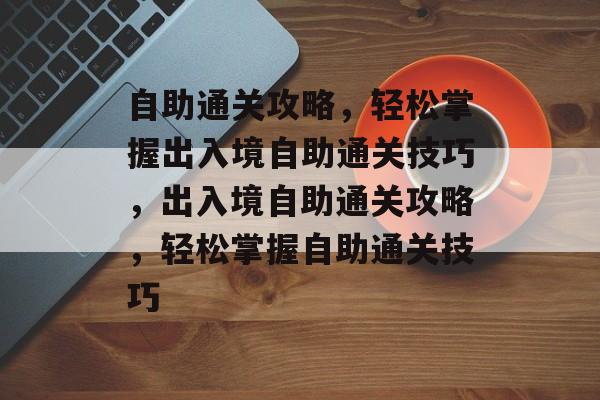 自助通关攻略,轻松掌握出入境自助通关技巧,出入境自助通关攻略,轻松掌握自助通关技巧 自助通关攻略,轻松掌握出入境自助通关技巧,出入境自助通关攻略,轻松掌握自助通关技巧