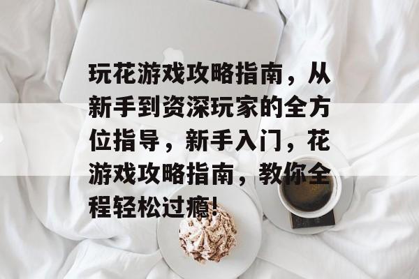 玩花游戏攻略指南,从新手到资深玩家的全方位指导,新手入门,花游戏攻略指南,教你全程轻松过瘾! 玩花游戏攻略指南,从新手到资深玩家的全方位指导,新手入门,花游戏攻略指南,教你全程轻松过瘾!